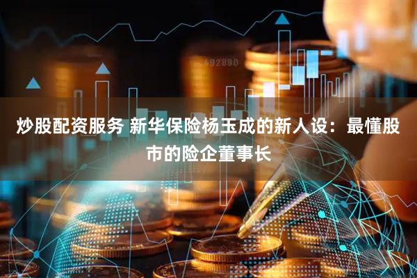 炒股配资服务 新华保险杨玉成的新人设：最懂股市的险企董事长