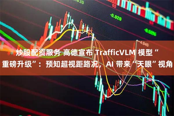 炒股配资服务 高德宣布 TrafficVLM 模型“重磅升级”：预知超视距路况，AI 带来“天眼”视角