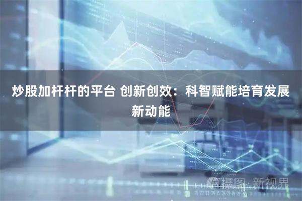 炒股加杆杆的平台 创新创效：科智赋能培育发展新动能