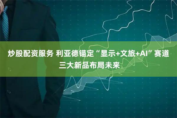 炒股配资服务 利亚德锚定“显示+文旅+AI”赛道 三大新品布局未来