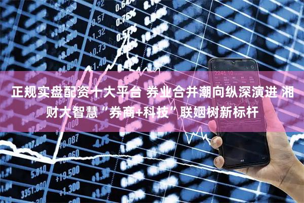 正规实盘配资十大平台 券业合并潮向纵深演进 湘财大智慧“券商+科技”联姻树新标杆