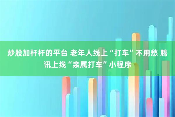 炒股加杆杆的平台 老年人线上“打车”不用愁 腾讯上线“亲属打车”小程序