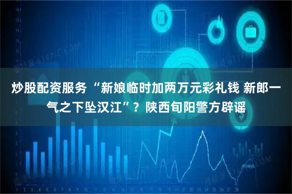炒股配资服务 “新娘临时加两万元彩礼钱 新郎一气之下坠汉江”？陕西旬阳警方辟谣